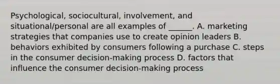 Psychological, sociocultural, involvement, and situational/personal are all examples of ______. A. marketing strategies that companies use to create opinion leaders B. behaviors exhibited by consumers following a purchase C. steps in the consumer decision-making process D. factors that influence the consumer decision-making process