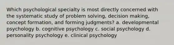 Which psychological specialty is most directly concerned with the systematic study of problem solving, decision making, concept formation, and forming judgments? a. developmental psychology b. cognitive psychology c. social psychology d. personality psychology e. clinical psychology