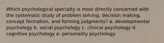 Which psychological specialty is most directly concerned with the systematic study of problem solving, decision making, concept formation, and forming judgments? a. developmental psychology b. social psychology c. clinical psychology d. cognitive psychology e. personality psychology