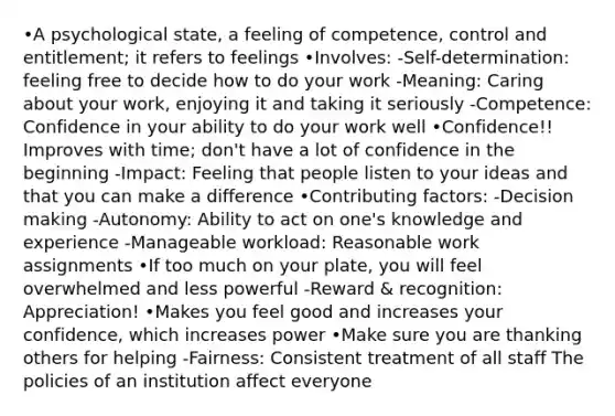 •A psychological state, a feeling of competence, control and entitlement; it refers to feelings •Involves: -Self-determination: feeling free to decide how to do your work -Meaning: Caring about your work, enjoying it and taking it seriously -Competence: Confidence in your ability to do your work well •Confidence!! Improves with time; don't have a lot of confidence in the beginning -Impact: Feeling that people listen to your ideas and that you can make a difference •Contributing factors: -Decision making -Autonomy: Ability to act on one's knowledge and experience -Manageable workload: Reasonable work assignments •If too much on your plate, you will feel overwhelmed and less powerful -Reward & recognition: Appreciation! •Makes you feel good and increases your confidence, which increases power •Make sure you are thanking others for helping -Fairness: Consistent treatment of all staff The policies of an institution affect everyone