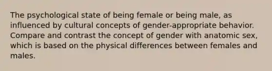 The psychological state of being female or being male, as influenced by cultural concepts of gender-appropriate behavior. Compare and contrast the concept of gender with anatomic sex, which is based on the physical differences between females and males.