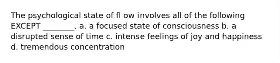 The psychological state of fl ow involves all of the following EXCEPT ________. a. a focused state of consciousness b. a disrupted sense of time c. intense feelings of joy and happiness d. tremendous concentration