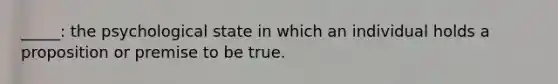 _____: the psychological state in which an individual holds a proposition or premise to be true.