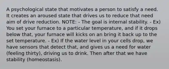 A psychological state that motivates a person to satisfy a need. It creates an aroused state that drives us to reduce that need aim of drive reduction. NOTE: - The goal is internal stability. - Ex) You set your furnace to a particular temperature, and if it drops below that, your furnace will kicks on an bring it back up to the set temperature. - Ex) If the water level in your cells drop, we have sensors that detect that, and gives us a need for water (feeling thirty), driving us to drink. Then after that we have stability (homeostasis).