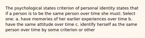 The psychological states criterion of personal identity states that if a person is to be the same person over time she must: Select one: a. have memories of her earlier experiences over time b. have the same attitude over time c. identify herself as the same person over time by some criterion or other