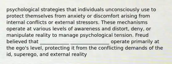 psychological strategies that individuals unconsciously use to protect themselves from anxiety or discomfort arising from internal conflicts or external stressors. These mechanisms operate at various levels of awareness and distort, deny, or manipulate reality to manage psychological tension. Freud believed that ____________ ________________ operate primarily at the ego's level, protecting it from the conflicting demands of the id, superego, and external reality