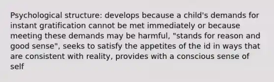 Psychological structure: develops because a child's demands for instant gratification cannot be met immediately or because meeting these demands may be harmful, "stands for reason and good sense", seeks to satisfy the appetites of the id in ways that are consistent with reality, provides with a conscious sense of self