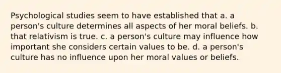 Psychological studies seem to have established that a. a person's culture determines all aspects of her moral beliefs. b. that relativism is true. c. a person's culture may influence how important she considers certain values to be. d. a person's culture has no influence upon her moral values or beliefs.