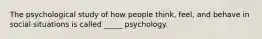 The psychological study of how people think, feel, and behave in social situations is called _____ psychology.