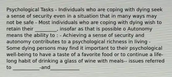 Psychological Tasks - Individuals who are coping with dying seek a sense of security even in a situation that in many ways may not be safe - Most individuals who are coping with dying wish to retain their _________, insofar as that is possible o Autonomy means the ability to : - Achieving a sense of security and autonomy contributes to a psychological richness in living - Some dying persons may find it important to their psychological well-being to have a taste of a favorite food or to continue a life-long habit of drinking a glass of wine with meals-- issues referred to ___________-and____________