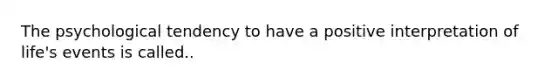The psychological tendency to have a positive interpretation of life's events is called..