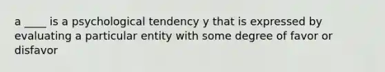 a ____ is a psychological tendency y that is expressed by evaluating a particular entity with some degree of favor or disfavor