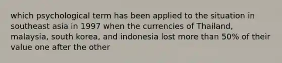 which psychological term has been applied to the situation in southeast asia in 1997 when the currencies of Thailand, malaysia, south korea, and indonesia lost <a href='https://www.questionai.com/knowledge/keWHlEPx42-more-than' class='anchor-knowledge'>more than</a> 50% of their value one after the other