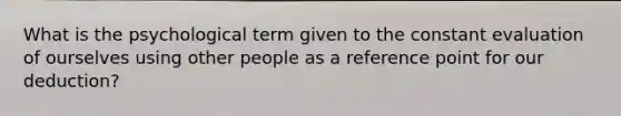 What is the psychological term given to the constant evaluation of ourselves using other people as a reference point for our deduction?