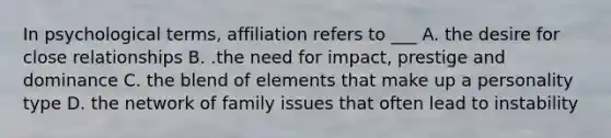 In psychological terms, affiliation refers to ___ A. the desire for close relationships B. .the need for impact, prestige and dominance C. the blend of elements that make up a personality type D. the network of family issues that often lead to instability