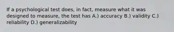 If a psychological test does, in fact, measure what it was designed to measure, the test has A.) accuracy B.) validity C.) reliability D.) generalizability