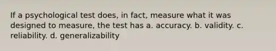 If a psychological test does, in fact, measure what it was designed to measure, the test has a. accuracy. b. validity. c. reliability. d. generalizability