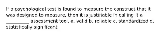 If a psychological test is found to measure the construct that it was designed to measure, then it is justifiable in calling it a __________ assessment tool. a. valid b. reliable c. standardized d. statistically significant