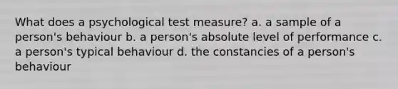 What does a psychological test measure? a. a sample of a person's behaviour b. a person's absolute level of performance c. a person's typical behaviour d. the constancies of a person's behaviour