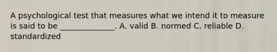 A psychological test that measures what we intend it to measure is said to be ______________. A. valid B. normed C. reliable D. standardized