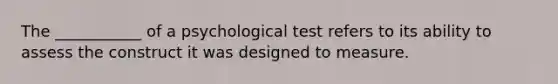 The ___________ of a psychological test refers to its ability to assess the construct it was designed to measure.