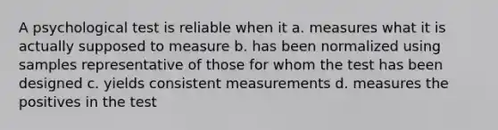 A psychological test is reliable when it a. measures what it is actually supposed to measure b. has been normalized using samples representative of those for whom the test has been designed c. yields consistent measurements d. measures the positives in the test