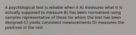 A psychological test is reliable when it A) measures what it is actually supposed to measure B) has been normalized using samples representative of those for whom the test has been designed C) yields consistent measurements D) measures the positives in the test