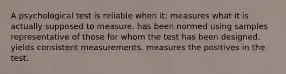 A psychological test is reliable when it: measures what it is actually supposed to measure. has been normed using samples representative of those for whom the test has been designed. yields consistent measurements. measures the positives in the test.