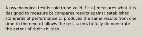 A psychological test is said to be valid if it a) measures what it is designed to measure b) compares results against established standards of performance c) produces the same results from one time to the next d) allows the test-takers to fully demonstrate the extent of their abilities