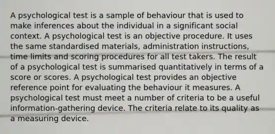 A psychological test is a sample of behaviour that is used to make inferences about the individual in a significant social context. A psychological test is an objective procedure. It uses the same standardised materials, administration instructions, time limits and scoring procedures for all test takers. The result of a psychological test is summarised quantitatively in terms of a score or scores. A psychological test provides an objective reference point for evaluating the behaviour it measures. A psychological test must meet a number of criteria to be a useful information-gathering device. The criteria relate to its quality as a measuring device.