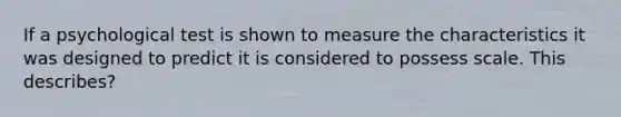 If a psychological test is shown to measure the characteristics it was designed to predict it is considered to possess scale. This describes?