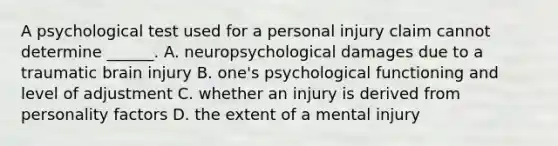 A psychological test used for a personal injury claim cannot determine ______. A. neuropsychological damages due to a traumatic brain injury B. one's psychological functioning and level of adjustment C. whether an injury is derived from personality factors D. the extent of a mental injury