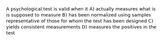 A psychological test is valid when it A) actually measures what is is supposed to measure B) has been normalized using samples representative of those for whom the test has been designed C) yields consistent measurements D) measures the positives in the test