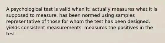 A psychological test is valid when it: actually measures what it is supposed to measure. has been normed using samples representative of those for whom the test has been designed. yields consistent measurements. measures the positives in the test.