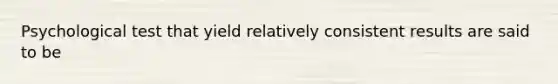 Psychological test that yield relatively consistent results are said to be