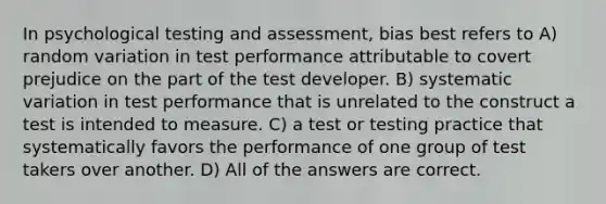 In psychological testing and assessment, bias best refers to A) random variation in test performance attributable to covert prejudice on the part of the test developer. B) systematic variation in test performance that is unrelated to the construct a test is intended to measure. C) a test or testing practice that systematically favors the performance of one group of test takers over another. D) All of the answers are correct.