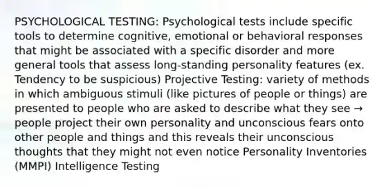 PSYCHOLOGICAL TESTING: Psychological tests include specific tools to determine cognitive, emotional or behavioral responses that might be associated with a specific disorder and more general tools that assess long-standing personality features (ex. Tendency to be suspicious) Projective Testing: variety of methods in which ambiguous stimuli (like pictures of people or things) are presented to people who are asked to describe what they see → people project their own personality and unconscious fears onto other people and things and this reveals their unconscious thoughts that they might not even notice Personality Inventories (MMPI) Intelligence Testing