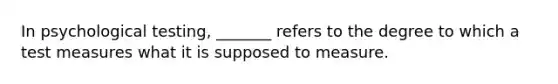 In psychological testing, _______ refers to the degree to which a test measures what it is supposed to measure.