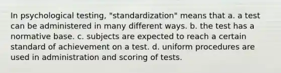 In psychological testing, "standardization" means that a. a test can be administered in many different ways. b. the test has a normative base. c. subjects are expected to reach a certain standard of achievement on a test. d. uniform procedures are used in administration and scoring of tests.