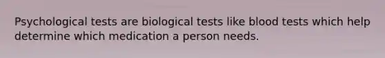 Psychological tests are biological tests like blood tests which help determine which medication a person needs.