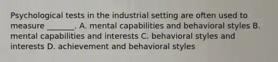 Psychological tests in the industrial setting are often used to measure _______. A. mental capabilities and behavioral styles B. mental capabilities and interests C. behavioral styles and interests D. achievement and behavioral styles