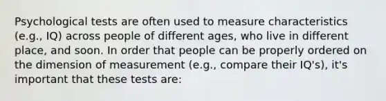 Psychological tests are often used to measure characteristics (e.g., IQ) across people of different ages, who live in different place, and soon. In order that people can be properly ordered on the dimension of measurement (e.g., compare their IQ's), it's important that these tests are: