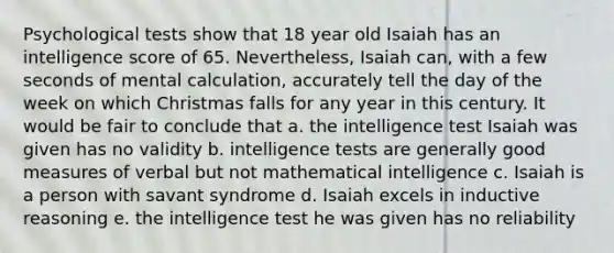 Psychological tests show that 18 year old Isaiah has an intelligence score of 65. Nevertheless, Isaiah can, with a few seconds of mental calculation, accurately tell the day of the week on which Christmas falls for any year in this century. It would be fair to conclude that a. the intelligence test Isaiah was given has no validity b. intelligence tests are generally good measures of verbal but not mathematical intelligence c. Isaiah is a person with savant syndrome d. Isaiah excels in inductive reasoning e. the intelligence test he was given has no reliability