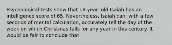 Psychological tests show that 18-year- old Isaiah has an intelligence score of 65. Nevertheless, Isaiah can, with a few seconds of mental calculation, accurately tell the day of the week on which Christmas falls for any year in this century. It would be fair to conclude that