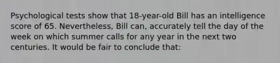 Psychological tests show that 18-year-old Bill has an intelligence score of 65. Nevertheless, Bill can, accurately tell the day of the week on which summer calls for any year in the next two centuries. It would be fair to conclude that: