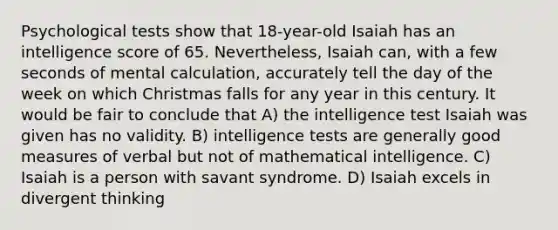 Psychological tests show that 18-year-old Isaiah has an intelligence score of 65. Nevertheless, Isaiah can, with a few seconds of mental calculation, accurately tell the day of the week on which Christmas falls for any year in this century. It would be fair to conclude that A) the intelligence test Isaiah was given has no validity. B) intelligence tests are generally good measures of verbal but not of mathematical intelligence. C) Isaiah is a person with savant syndrome. D) Isaiah excels in divergent thinking