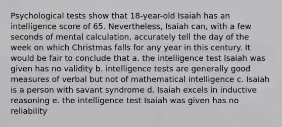 Psychological tests show that 18-year-old Isaiah has an intelligence score of 65. Nevertheless, Isaiah can, with a few seconds of mental calculation, accurately tell the day of the week on which Christmas falls for any year in this century. It would be fair to conclude that a. the intelligence test Isaiah was given has no validity b. intelligence tests are generally good measures of verbal but not of mathematical intelligence c. Isaiah is a person with savant syndrome d. Isaiah excels in inductive reasoning e. the intelligence test Isaiah was given has no reliability