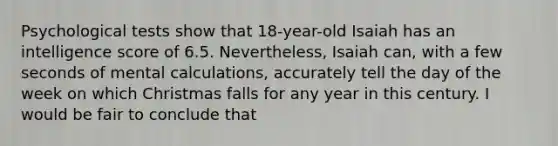 Psychological tests show that 18-year-old Isaiah has an intelligence score of 6.5. Nevertheless, Isaiah can, with a few seconds of mental calculations, accurately tell the day of the week on which Christmas falls for any year in this century. I would be fair to conclude that