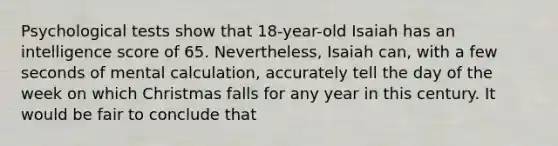 Psychological tests show that 18-year-old Isaiah has an intelligence score of 65. Nevertheless, Isaiah can, with a few seconds of mental calculation, accurately tell the day of the week on which Christmas falls for any year in this century. It would be fair to conclude that