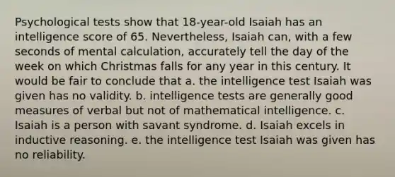 Psychological tests show that 18-year-old Isaiah has an intelligence score of 65. Nevertheless, Isaiah can, with a few seconds of mental calculation, accurately tell the day of the week on which Christmas falls for any year in this century. It would be fair to conclude that a. the intelligence test Isaiah was given has no validity. b. intelligence tests are generally good measures of verbal but not of mathematical intelligence. c. Isaiah is a person with savant syndrome. d. Isaiah excels in inductive reasoning. e. the intelligence test Isaiah was given has no reliability.